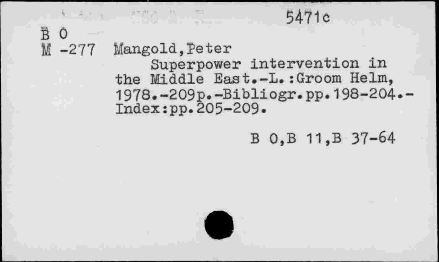 ﻿5471c
B 0
M -277 Mangold,Teter
Superpower intervention in the Middle East.-L.:Groom Helm, 1978.-209p.-Bibliogr.pp.198-204.-Index:pp.205-209 •
B 0,B 11,B 37-64